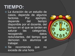  La duración de un estudio de
casos, depende de algunos
factores. Por ejemplo,
depende del tiempo
disponible por el docente, del
tiempo en el que se tarden en
saturar las categorías,
recogiendo datos
redundantes, del tiempo que
demoren los alumnos al
trabajar.
 Se recomienda que no
exceda de una hora.
 