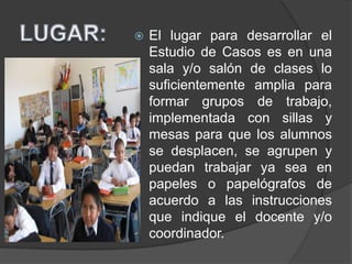  El lugar para desarrollar el
Estudio de Casos es en una
sala y/o salón de clases lo
suficientemente amplia para
formar grupos de trabajo,
implementada con sillas y
mesas para que los alumnos
se desplacen, se agrupen y
puedan trabajar ya sea en
papeles o papelógrafos de
acuerdo a las instrucciones
que indique el docente y/o
coordinador.
 