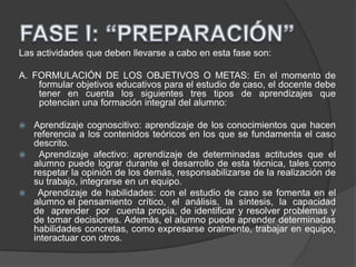 Las actividades que deben llevarse a cabo en esta fase son:
A. FORMULACIÓN DE LOS OBJETIVOS O METAS: En el momento de
formular objetivos educativos para el estudio de caso, el docente debe
tener en cuenta los siguientes tres tipos de aprendizajes que
potencian una formación integral del alumno:
 Aprendizaje cognoscitivo: aprendizaje de los conocimientos que hacen
referencia a los contenidos teóricos en los que se fundamenta el caso
descrito.
 Aprendizaje afectivo: aprendizaje de determinadas actitudes que el
alumno puede lograr durante el desarrollo de esta técnica, tales como
respetar la opinión de los demás, responsabilizarse de la realización de
su trabajo, integrarse en un equipo.
 Aprendizaje de habilidades: con el estudio de caso se fomenta en el
alumno el pensamiento crítico, el análisis, la síntesis, la capacidad
de aprender por cuenta propia, de identificar y resolver problemas y
de tomar decisiones. Además, el alumno puede aprender determinadas
habilidades concretas, como expresarse oralmente, trabajar en equipo,
interactuar con otros.
 