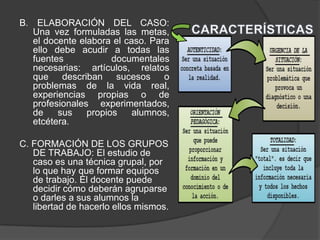 B. ELABORACIÓN DEL CASO:
Una vez formuladas las metas,
el docente elabora el caso. Para
ello debe acudir a todas las
fuentes documentales
necesarias: artículos, relatos
que describan sucesos o
problemas de la vida real,
experiencias propias o de
profesionales experimentados,
de sus propios alumnos,
etcétera.
C. FORMACIÓN DE LOS GRUPOS
DE TRABAJO: El estudio de
caso es una técnica grupal, por
lo que hay que formar equipos
de trabajo. El docente puede
decidir cómo deberán agruparse
o darles a sus alumnos la
libertad de hacerlo ellos mismos.
 