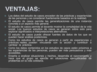  Los datos del estudio de casos proceden de las prácticas y experiencias
de las personas y se consideran fuertemente basados en la realidad.
 El estudio de casos permite las generalizaciones de una instancia
concreta a un aspecto más general.
 El estudio de casos permite al docente mostrar la complejidad de la vida
social. Los buenos estudios de casos se generan sobre esto para
explorar significados e interpretaciones alternativas.
 El estudio de casos puede ofrecer fuentes de datos de los que se
pueden hacer análisis posteriores.
 Como los estudios de casos se generan a partir de experiencias y
prácticas reales, pueden vincularse con la acción y contribuir a
cambiar la práctica.
 Como los datos contenidos en los estudios de casos están próximos a
las experiencias de las personas, pueden ser más persuasivos y más
accesibles.
 Enseña a analizar situaciones y hechos, desarrolla el razonamiento y
hace que el grupo se ejercite en situaciones ejemplificadas de
problemas en la vida cotidiana.
 