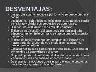  Los grupos son numerosos y por lo tanto se puede perder el
control.
 Los alumnos, sobre todo los más jóvenes, se pueden perder
en la tarea y olvidar sus propósitos de aprendizaje.
 Diseñar una evaluación válida resulta complejo.
 El tiempo de discusión del caso debe ser administrado
adecuadamente, de lo contrario se puede perder la atención
del grupo.
 El caso debe versar sobre una temática que incluya a la
mayor parte del grupo, de otro modo algunos alumnos
pueden perder interés.
 Los alumnos pueden percibir poca relación del caso con los
contenidos de aprendizaje del curso.
 Se puede perder el orden cuando los alumnos se identifican
y apasionan con una posición en torno al caso.
 Se presentan soluciones diversas para el mismo problema.
Los indecisos quedan en la ambigüedad.
 