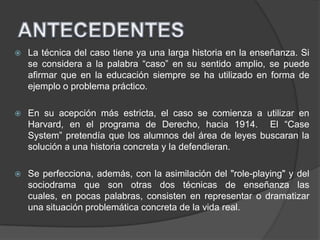  La técnica del caso tiene ya una larga historia en la enseñanza. Si
se considera a la palabra “caso” en su sentido amplio, se puede
afirmar que en la educación siempre se ha utilizado en forma de
ejemplo o problema práctico.
 En su acepción más estricta, el caso se comienza a utilizar en
Harvard, en el programa de Derecho, hacia 1914. El “Case
System” pretendía que los alumnos del área de leyes buscaran la
solución a una historia concreta y la defendieran.
 Se perfecciona, además, con la asimilación del "role-playing" y del
sociodrama que son otras dos técnicas de enseñanza las
cuales, en pocas palabras, consisten en representar o dramatizar
una situación problemática concreta de la vida real.
 