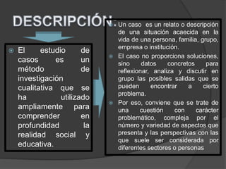 El estudio de
casos es un
método de
investigación
cualitativa que se
ha utilizado
ampliamente para
comprender en
profundidad la
realidad social y
educativa.
 Un caso es un relato o descripción
de una situación acaecida en la
vida de una persona, familia, grupo,
empresa o institución.
 El caso no proporciona soluciones,
sino datos concretos para
reflexionar, analiza y discutir en
grupo las posibles salidas que se
pueden encontrar a cierto
problema.
 Por eso, conviene que se trate de
una cuestión con carácter
problemático, compleja por el
número y variedad de aspectos que
presenta y las perspectivas con las
que suele ser considerada por
diferentes sectores o personas
 