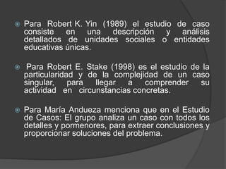  Para Robert K. Yin (1989) el estudio de caso
consiste en una descripción y análisis
detallados de unidades sociales o entidades
educativas únicas.
 Para Robert E. Stake (1998) es el estudio de la
particularidad y de la complejidad de un caso
singular, para llegar a comprender su
actividad en circunstancias concretas.
 Para María Andueza menciona que en el Estudio
de Casos: El grupo analiza un caso con todos los
detalles y pormenores, para extraer conclusiones y
proporcionar soluciones del problema.
 