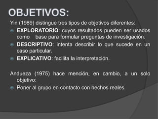 Yin (1989) distingue tres tipos de objetivos diferentes:
 EXPLORATORIO: cuyos resultados pueden ser usados
como base para formular preguntas de investigación.
 DESCRIPTIVO: intenta describir lo que sucede en un
caso particular.
 EXPLICATIVO: facilita la interpretación.
Andueza (1975) hace mención, en cambio, a un solo
objetivo:
 Poner al grupo en contacto con hechos reales.
 