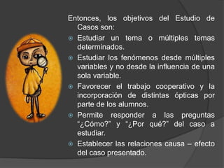 Entonces, los objetivos del Estudio de
Casos son:
 Estudiar un tema o múltiples temas
determinados.
 Estudiar los fenómenos desde múltiples
variables y no desde la influencia de una
sola variable.
 Favorecer el trabajo cooperativo y la
incorporación de distintas ópticas por
parte de los alumnos.
 Permite responder a las preguntas
“¿Cómo?” y “¿Por qué?” del caso a
estudiar.
 Establecer las relaciones causa – efecto
del caso presentado.
 