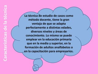 Características de la técnica

La técnica de estudio de casos como
método docente, tiene la gran
ventaja de que se adapta
perfectamente a distintas edades,
diversos niveles y áreas de
conocimiento. Lo mismo se puede
emplear en la educación primaria
que en la media y superior, en la
formación de adultos analfabetos o
en la capacitación para empresarios.

 