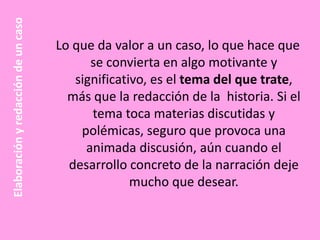 Elaboración y redacción de un caso

Lo que da valor a un caso, lo que hace que
se convierta en algo motivante y
significativo, es el tema del que trate,
más que la redacción de la historia. Si el
tema toca materias discutidas y
polémicas, seguro que provoca una
animada discusión, aún cuando el
desarrollo concreto de la narración deje
mucho que desear.

 