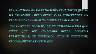 ES UN MÉTODO DE INVESTIGACIÓN CUALITATIVA QUE SE
HA UTILIZADO AMPLIAMENTE PARA COMPRENDER EN
PROFUNDIDAD LA REALIDAD SOCIAL Y EDUCATIVA.
CADA CASO SE FOCALIZA EN UN TEMA/PROBLEMA QUE
TIENE QUE SER ANALIZADO DESDE DIVERSAS
PERSPECTIVAS; SU CONTENIDO INCLUYE CONCEPTOS,
PROCEDIMIENTOS Y ACTITUDES.
 