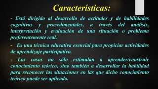 Características:
- Está dirigido al desarrollo de actitudes y de habilidades
cognitivas y procedimentales, a través del análisis,
interpretación y evaluación de una situación o problema
preferentemente real.
- Es una técnica educativa esencial para propiciar actividades
de aprendizaje participativo.
- Los casos no sólo estimulan a aprender/construir
conocimiento teórico, sino también a desarrollar la habilidad
para reconocer las situaciones en las que dicho conocimiento
teórico puede ser aplicado.
 