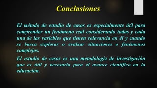 Conclusiones
El método de estudio de casos es especialmente útil para
comprender un fenómeno real considerando todas y cada
una de las variables que tienen relevancia en él y cuando
se busca explorar o evaluar situaciones o fenómenos
complejos.
El estudio de casos es una metodología de investigación
que es útil y necesaria para el avance científico en la
educación.
 