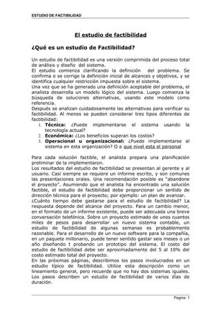 ESTUDIO DE FACTIBILIDAD




                   El estudio de factibilidad

¿Qué es un estudio de Factibilidad?

Un estudio de factibilidad es una versión comprimida del proceso total
de análisis y diseño del sistema.
El estudio comienza clarificando la definición        del problema. Se
confirma o se corrige la definición inicial de alcances y objetivos, y se
identifica cualquier restricción impuesta sobre el sistema.
Una vez que se ha generado una definición aceptable del problema, el
analista desarrolla un modelo lógico del sistema. Luego comienza la
búsqueda de soluciones alternativas, usando este modelo como
referencia.
Después se analizan cuidadosamente las alternativas para verificar su
factibilidad. Al menos se pueden considerar tres tipos diferentes de
factibilidad:
   1. Técnica: ¿Puede implementarse el sistema usando la
       tecnología actual?
   2. Económica: ¿Los beneficios superan los costos?
   3. Operacional u organizacional: ¿Puede implementarse el
       sistema en esta organización? O a que nivel esta el personal

Para cada solución factible, el analista prepara una planificación
preliminar de la implementaron.
Los resultados del estudio de factibilidad se presentan al gerente y al
usuario. Casi siempre se requiere un informe escrito, y son comunes
las presentaciones orales. Una recomendación posible es “abandone
el proyecto”. Asumiendo que el analista ha encontrado una solución
factible, el estudio de factibilidad debe proporcionar un sentido de
dirección técnica para el proyecto; por ejemplo: un plan de avanzar.
¿Cuánto tiempo debe gastarse para el estudio de factibilidad? La
respuesta depende del alcance del proyecto. Para un cambio menor,
en el formato de un informe existente, puede ser adecuada una breve
conversación telefónica. Sobre un proyecto estimado de unos cuantos
miles de pesos para desarrollar un nuevo sistema contable, un
estudio de factibilidad de algunas semanas es probablemente
razonable. Para el desarrollo de un nuevo software para la compañía,
en un paquete millonario, puede tener sentido gastar seis meses o un
año diseñando t probando un prototipo del sistema. El costo del
estudio de factibilidad debe ser aproximadamente del 5 al 10% del
costo estimado total del proyecto.
En las próximas páginas, describimos los pasos involucrados en un
estudio típico de factibilidad. Utilice esta descripción como un
lineamiento general, pero recuerde que no hay dos sistemas iguales.
Los pasos describen un estudio de factibilidad de varios días de
duración.


                                                                 Pagina: 1
 