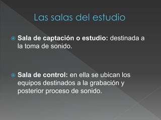  Sala de captación o estudio: destinada a
la toma de sonido.
 Sala de control: en ella se ubican los
equipos destinados a la grabación y
posterior proceso de sonido.
 