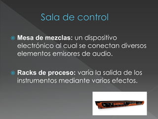  Mesa de mezclas: un dispositivo
electrónico al cual se conectan diversos
elementos emisores de audio.
 Racks de proceso: varía la salida de los
instrumentos mediante varios efectos.
 