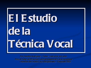 E l E studio
de la
Técnica Vocal
      Por Oswaldo Rodríguez – Tenor / Instructor de C anto
 Para el Taller de Dirección C oral del Sistema de C oros Juveniles e
      Infantiles del E stado L ara, Barquisimeto – Venezuela 2010
 