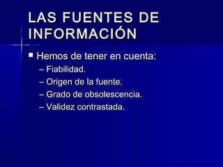 LAS FUENTES DELAS FUENTES DE
INFORMACIÓNINFORMACIÓN
 Hemos de tener en cuenta:Hemos de tener en cuenta:
– Fiabilidad.Fiabilidad.
– Origen de la fuente.Origen de la fuente.
– Grado de obsolescencia.Grado de obsolescencia.
– Validez contrastada.Validez contrastada.
 