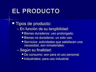 EL PRODUCTOEL PRODUCTO
 Tipos de producto:Tipos de producto:
– En función de su tangibilidad:En función de su tangibilidad:
 Bienes duraderos: uso prolongado.Bienes duraderos: uso prolongado.
 Bienes no duraderos: un solo uso.Bienes no duraderos: un solo uso.
 Servicios: actividades que satisfacen unaServicios: actividades que satisfacen una
necesidad, son inmateriales.necesidad, son inmateriales.
– Según su finalidad:Según su finalidad:
 De consumo: son para el uso personal.De consumo: son para el uso personal.
 Industriales: para uso industrial.Industriales: para uso industrial.
 