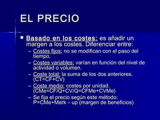 EL PRECIOEL PRECIO
 Basado en los costes:Basado en los costes: es añadir unes añadir un
margen a los costes. Diferenciar entre:margen a los costes. Diferenciar entre:
– Costes fijos:Costes fijos: no se modifican con el paso delno se modifican con el paso del
tiempo.tiempo.
– Costes variables:Costes variables: varían en función del nivel devarían en función del nivel de
actividad o volumen.actividad o volumen.
– Coste total:Coste total: la suma de los dos anteriores.la suma de los dos anteriores.
(CT=CF+CV)(CT=CF+CV)
– Coste medio:Coste medio: costes por unidad.costes por unidad.
(CMe=CF/Q+CV/Q=CFMe+CVMe)(CMe=CF/Q+CV/Q=CFMe+CVMe)
– Se fija el precio según este método:Se fija el precio según este método:
P=CMe+Mark – up (margen de beneficios)P=CMe+Mark – up (margen de beneficios)
 
