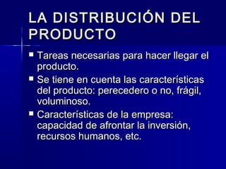 LA DISTRIBUCIÓN DELLA DISTRIBUCIÓN DEL
PRODUCTOPRODUCTO
 Tareas necesarias para hacer llegar elTareas necesarias para hacer llegar el
producto.producto.
 Se tiene en cuenta las característicasSe tiene en cuenta las características
del producto: perecedero o no, frágil,del producto: perecedero o no, frágil,
voluminoso.voluminoso.
 Características de la empresa:Características de la empresa:
capacidad de afrontar la inversión,capacidad de afrontar la inversión,
recursos humanos, etc.recursos humanos, etc.
 