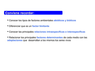 Conviene recordar:
 Conocer los tipos de factores ambientales abióticos y bióticos
 Diferenciar que es un factor limitante
 Conocer las principales relaciones intraespecíficas e interespecíficas
 Relacionar los principales factores determinantes de cada medio con las
adaptaciones que desarrollan a los mismos los seres vivos
 