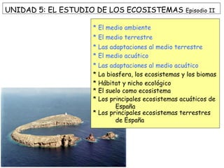 UNIDAD 5: EL ESTUDIO DE LOS ECOSISTEMAS Episodio II
* El medio ambiente
* El medio terrestre
* Las adaptaciones al medio terrestre
* El medio acuático
* Las adaptaciones al medio acuático
* La biosfera, los ecosistemas y los biomas
* Hábitat y nicho ecológico
* El suelo como ecosistema
* Los principales ecosistemas acuáticos de
España
* Los principales ecosistemas terrestres
de España
 