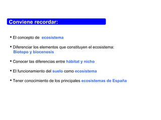 Conviene recordar:
 El concepto de ecosistema
 Diferenciar los elementos que constituyen el ecosistema:
Biotopo y biocenosis
 Conocer las diferencias entre hábitat y nicho
 El funcionamiento del suelo como ecosistema
 Tener conocimiento de los principales ecosistemas de España
 
