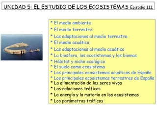UNIDAD 5: EL ESTUDIO DE LOS ECOSISTEMAS Episodio III
* El medio ambiente
* El medio terrestre
* Las adaptaciones al medio terrestre
* El medio acuático
* Las adaptaciones al medio acuático
* La biosfera, los ecosistemas y los biomas
* Hábitat y nicho ecológico
* El suelo como ecosistema
* Los principales ecosistemas acuáticos de España
* Los principales ecosistemas terrestres de España
* La alimentación de los seres vivos
* Las relaciones tróficas
* La energía y la materia en los ecosistemas
* Los parámetros tróficos
 