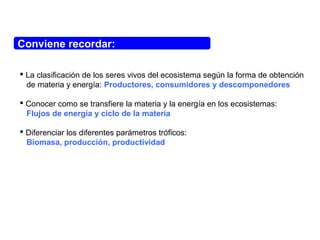 Conviene recordar:
 La clasificación de los seres vivos del ecosistema según la forma de obtención
de materia y energía: Productores, consumidores y descomponedores
 Conocer como se transfiere la materia y la energía en los ecosistemas:
Flujos de energía y ciclo de la materia
 Diferenciar los diferentes parámetros tróficos:
Biomasa, producción, productividad
 