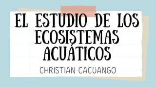 El estudio de los
ecosistemas
ACUÁTICOS
CHRISTIAN CACUANGO
 