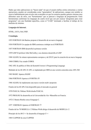Dados que tales aplicaciones no "hacen nada" sin que el usuario defina ciertas estructuras y ciertas
operaciones, pueden ser consideradas como "generadores" de aplicaciones, aunque este nombre se
reserva habitualmente para niveles más avanzados en que los usuarios pueden generar sistemas muy
diferentes unos de otros, con "herramientas" que se parecen a lenguajes de programación. Estas
herramientas conforman los lenguajes de cuarto nivel que son por esencia "programas para crear
programas" con una finalidad específica, como el "CASE" destinado a facilitar el trabajo de los
analistas de sistemas.
Lenguajes de Internet.
HTML, JAVA, Perl, PHP.
Cronología.
1953 FORTRAN Job Backus propone el desarrollo de un nuevo lenguaje
1954 FORTRAN Un equipo de IBM comienza a trabajar en el FORTRAN
1957 FORTRAN IBM desarrolla la primera versión
1959 LISP El profesor John McCarthy y sus alumnos desarrolla el LISP
1960 ALGOL Se reúnen representantes europeos y de EEUU para la creación de un nuevo lenguaje
1960 COBOL Fue creado COBOL
1962 APL Se publica el libro de Kenneth Iverson A Programming Language
Mediado de los 60 APL El APL es implantado por IBM en una versión conocida como APL/360
1965 BASIC Aparece BASIC
1966 FORTRAN Aparece el FORTRA IV
1968 ALGOL Se implemento una nueva versión multi−proposito
Finales de los 60 APL Está disponible para el mercado en general
1970 PASCAL Niklaus Wirth diseña PASCAL
1972 PROLOG Se desarrolla en la Universidad de Aix−Marsailles en Francia.
1972 C Dennis Ritchie crea el lenguaje C.
1977 FORTRAN Aparece el FORTRAN 77
Finales de los 70 MODULA−2 Niklaus Wirth dirige el desarrollo de MODULA−2
Principio de los 80 C++ Se desarrolla el lenguaje C++
1985 CLIPPER Se crea CLIPPER
 