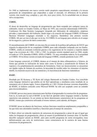 En 1968 se implementó una nueva versión multi−propósito especialmente orientada a la tercera
generación de computadoras que empezaban a copar el mercado. (A diferencia de la primera
versión, ésta resultó muy compleja y, por ello, tuvo poco éxito). En la actualidad esta en desuso
salvo excepciones.
COBOL.
El deseo de desarrollar un lenguaje de programación que fuera aceptado por cualquier marca de
ordenador, reunió en Estados Unidos, en Mayo de 1959, una comisión (denominada CODASYL:
Conference On Data Systems Languages) integrada por fabricantes de ordenadores, empresas
privadas y representantes del Gobierno, dando lugar a la creación del lenguaje COBOL (COmmon
Business Oriented Language) orientado a los negocios, llamándose ésta primera versión
COBOL−60, por ser éste el año que vio la luz. El COBOL Es un lenguaje para cálculos en el campo
de los negocios y proceso de datos comerciales.
El encumbramiento del COBOL en esta área iba en contra de la política del gobierno de EEUU que
requería la adquisición de un compilador COBOL para cada ordenador comprado con sus fondos.
COBOL, estaba en constante evolución gracias a las sugerencias de los usuarios y expertos dando
lugar a las revisiones de 1.961, 1.963 y 1.965. La primera versión standard nació en 1968, siendo
revisada en 1.974, llamadas COBOL ANSI o COBOL−74, muy extendidas todavía. En la actualidad
es COBOL−85 la última versión revisada del lenguaje COBOL, estando pendiente la de 1.997.
Como lenguaje comercial, el COBOL destaca en el manejo de datos alfanuméricos y ficheros, de
forma que permite la realización de tareas tales como la lectura y actualización de ficheros de
registros y la cumplimentación automática de formularios. Entre sus inconvenientes se encuentran
sus rígidas reglas de formato de escritura, la necesidad de escribir todos los elementos al máximo
detalle, la extensión excesiva de sus sentencias y la inexistencia de funciones matemáticas
BASIC.
Diseñado por JG Kemeny y TE Kertz del colegio Dartmouth en Estados Unidos. Fue concebido
como lenguaje interactivo que podría ser de fácil aprendizaje y enseñanza como resultado de su
semejanza con el idioma ingles. Estuvo disponible en 1.965. Existen diversas versiones disponibles
de BASIC, el dialecto conocido como Microsof BASIC ha sido casi aceptado como un estándar
para microordenadores.
El BASIC provee muy pocas estructuras para facilitar al programador la construcción de programas.
Esta es, la razón por la cual el BASIC es tan fácil de aprender (otros lenguajes tienden a facilitar
repertorios más potentes). Es así mismo un factor determinante característico de los programas en
BASIC; tienen que construirse utilizando el mismo número, corto además, de bloques.
El BASIC posee un abanico de funciones; incluye funciones numéricas ampliamente comparables a
las que tiene una calculadora científica y funciones para el manejo de caracteres.
El Basic ofrece un reducido repertorio de estructuras de programación a pesar de que al igual que
todos los lenguajes de programación, ofrece al usuario la posibilidad de construir otras: Es factible
describir cualquier calculo en BASIC, pero para escribir programas de cierta envergadura, tiene
definitivamente una serie de restricciones, como consecuencia de la carencia de unas buenas
estructuras de programación.
 