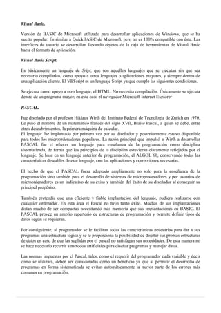 Visual Basic.
Versión de BASIC de Microsoft utilizado para desarrollar aplicaciones de Windows, que se ha
vuelto popular. Es similar a QuickBASIC de Microsoft, pero no es 100% compatible con éste. Las
interfaces de usuario se desarrollan llevando objetos de la caja de herramientas de Visual Basic
hacia el formato de aplicación.
Visual Basic Script.
Es básicamente un lenguaje de Sript, que son aquellos lenguajes que se ejecutan sin que sea
necesario compilarlos, como apoyo a otros lenguajes o aplicaciones mayores, y siempre dentro de
una aplicación cliente. El VBScript es un lenguaje Script ya que cumple las siguientes condiciones.
Se ejecuta como apoyo a otro lenguaje, el HTML. No necesita compilación. Únicamente se ejecuta
dentro de un programa mayor, en este caso el navegador Microsoft Internet Explorer
PASCAL.
Fue diseñado por el profesor Hiklaus Wirth del Instituto Federal de Tecnología de Zurich en 1970.
Le puso el nombre de un matemático francés del siglo XVII, Blaise Pascal, a quien se debe, entre
otros descubrimientos, la primera máquina de calcular.
El lenguaje fue implantado por primera vez por su diseñador y posteriormente estuvo disponible
para todos los microordenadores populares. La razón principal que impulsó a Wirth a desarrollar
PASCAL fue el ofrecer un lenguaje para enseñanza de la programación como disciplina
sistematizada, de forma que los principios de la disciplina estuvieran claramente reflejados por el
lenguaje. Se basa en un lenguaje anterior de programación, el ALGOL 60, conservando todas las
características deseables de este lenguaje, con las aplicaciones y correcciones necesarias.
El hecho de que el PASCAL fuera adoptado ampliamente no solo para la enseñanza de la
programación sino también para el desarrollo de sistemas de microprocesadores y por usuarios de
microordenadores es un indicativo de su éxito y también del éxito de su diseñador al conseguir su
principal propósito.
También pretendía que una eficiente y fiable implantación del lenguaje, pudiera realizarse con
cualquier ordenador. En esta área el Pascal no tuvo tanto éxito. Muchas de sus implantaciones
distan mucho de ser compactas necesitando más memoria que sus implantaciones en BASIC. El
PASCAL provee un amplio repertorio de estructuras de programación y permite definir tipos de
datos según se requieran.
Por consiguiente, al programador se le facilitan todas las características necesarias para dar a sus
programas una estructura lógica y se le proporciona la posibilidad de diseñar sus propias estructuras
de datos en caso de que las suplidas por el pascal no satisfagan sus necesidades. De esta manera no
se hace necesario recurrir a métodos artificiales para diseñar programas y manejar datos.
Las normas impuestas por el Pascal, tales, como el requerir del programador cada variable y decir
como se utilizará, deben ser consideradas como un beneficio ya que al permitir el desarrollo de
programas en forma sistematizada se evitan automáticamente la mayor parte de los errores más
comunes en programación.
 