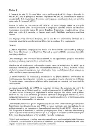 Modula−2
A finales de los años 70, Nicklaus Wirth, creador del lenguaje PASCAL, dirige el desarrollo del
MODULA−2 (que en principio se denomino simplemente MODULA), con la intención de incluir
las necesidades de la programación de sistemas y dar respuesta a las criticas recibidas con respecto a
las carencias del lenguaje PASCAL
Además de incluir las características del PASCAL, el nuevo lenguaje supera las principales
carencias del mismo, como son la posibilidad de compilación separada, creación de bibliotecas,
programación concurrente, mejora del manejo de cadenas de caracteres, procedimiento de entrada
salida y de gestión de la memoria, etc. Además posee grandes facilidades para la programación de
sistemas.
Este lenguaje posee cualidades didácticas, por lo cual ha sido ampliamente adoptado en la
comunidad universitaria como herramienta idónea para la enseñanza de la programación
COMAL.
(COMmon Algorithmic Languaje) Existe debido a la disconformidad del educador y pedagogo
danés Borge Christensen con el BASIC de Microsoft y todos los BASIC semejantes disponibles
para microordenadores.
Christensen llegó a estar convencido de que el BASIC no era especialmente apropiado para enseñar
una buena práctica de programación en ambiente escolar.
Al utilizar los microordenadores en la escuela, él quería conservar la simplicidad del BASIC que le
caracteriza como fácil de aprender pero consideraba firmemente que el BASIC no era un vehículo
satisfactorio para escribir programas bien estructurados. Como resultado desarrollo un lenguaje que
pudiera satisfacer sus propios requerimientos.
Lo realizo observando las necesidades y dificultades de sus propios alumnos e introduciendo las
posibilidades que él pensó podrían completar sus necesidades y ayudar a solucionar sus problemas.
Encontró respuesta en sus alumnos a la innovación, observando sus puntos de vista y aceptándolos
como resultado.
Las nuevas peculiaridades de COMAL se encuentran próximas a las estructuras de control del
Pascal, de forma que el COMAL puede ser considerado como un híbrido del BASIC y del Pascal el
cual posee muchas de las mejores propiedades de ambos lenguajes. Este híbrido puede y debería
beneficiar no solo a los estudiantes que intentan aprender un lenguaje por primera vez, sino a
cualquier programador que busca un lenguaje que sea razonablemente simple al tiempo que permita
la producción de programas bien estructurados.
Cristhensen ha puntualizado que los programas que utilizan comal ventajosamente, pueden ser mas
desarrollados mas rápidamente que con BASIC y pueden mantenerse con mas facilidad. En un
ambiente educativo, las ventajas especificas del comal como híbrido del BASIC y Pascal son: es
fácil de aprender de forma que el estudiante pueda programar desde la nada muy rápidamente y
supone un puente intermedio hacia el Pascal que es el lenguaje de ordenador utilizado en la mayoría
de los cursos de computadora de la Universidades y escuelas politécnicas.
COMAL está ampliamente extendido para microordenadores en muchos países incluido Dinamarca
y Alemania. Los Ministerios de Educación de Dinamarca e Irlanda han adoptado el Comal como
lenguaje universal para utilización en sus escuelas secundarias.
 