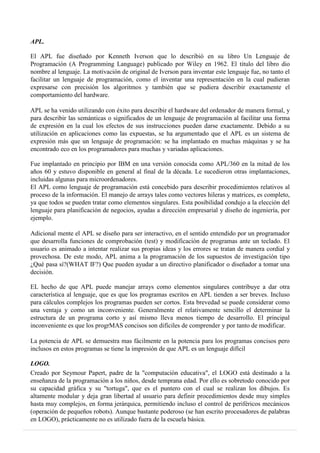 APL.
El APL fue diseñado por Kenneth Iverson que lo describió en su libro Un Lenguaje de
Programación (A Programming Language) publicado por Wiley en 1962. El titulo del libro dio
nombre al lenguaje. La motivación de original de Iverson para inventar este lenguaje fue, no tanto el
facilitar un lenguaje de programación, como el inventar una representación en la cual pudieran
expresarse con precisión los algoritmos y también que se pudiera describir exactamente el
comportamiento del hardware.
APL se ha venido utilizando con éxito para describir el hardware del ordenador de manera formal, y
para describir las semánticas o significados de un lenguaje de programación al facilitar una forma
de expresión en la cual los efectos de sus instrucciones pueden darse exactamente. Debido a su
utilización en aplicaciones como las expuestas, se ha argumentado que el APL es un sistema de
expresión más que un lenguaje de programación: se ha implantado en muchas máquinas y se ha
encontrado eco en los programadores para muchas y variadas aplicaciones.
Fue implantado en principio por IBM en una versión conocida como APL/360 en la mitad de los
años 60 y estuvo disponible en general al final de la década. Le sucedieron otras implantaciones,
incluidas algunas para microordenadores.
El APL como lenguaje de programación está concebido para describir procedimientos relativos al
proceso de la información. El manejo de arrays tales como vectores hileras y matrices, es completo,
ya que todos se pueden tratar como elementos singulares. Esta posibilidad condujo a la elección del
lenguaje para planificación de negocios, ayudas a dirección empresarial y diseño de ingeniería, por
ejemplo.
Adicional mente el APL se diseño para ser interactivo, en el sentido entendido por un programador
que desarrolla funciones de comprobación (test) y modificación de programas ante un teclado. El
usuario es animado a intentar realizar sus propias ideas y los errores se tratan de manera cordial y
provechosa. De este modo, APL anima a la programación de los supuestos de investigación tipo
¿Qué pasa sí?(WHAT IF?) Que pueden ayudar a un directivo planificador o diseñador a tomar una
decisión.
EL hecho de que APL puede manejar arrays como elementos singulares contribuye a dar otra
característica al lenguaje, que es que los programas escritos en APL tienden a ser breves. Incluso
para cálculos complejos los programas pueden ser cortos. Esta brevedad se puede considerar como
una ventaja y como un inconveniente. Generalmente el relativamente sencillo el determinar la
estructura de un programa corto y así mismo lleva menos tiempo de desarrollo. El principal
inconveniente es que los progrMAS concisos son difíciles de comprender y por tanto de modificar.
La potencia de APL se demuestra mas fácilmente en la potencia para los programas concisos pero
inclusos en estos programas se tiene la impresión de que APL es un lenguaje difícil
LOGO.
Creado por Seymour Papert, padre de la "computación educativa", el LOGO está destinado a la
enseñanza de la programación a los niños, desde temprana edad. Por ello es sobretodo conocido por
su capacidad gráfica y su "tortuga", que es el puntero con el cual se realizan los dibujos. Es
altamente modular y deja gran libertad al usuario para definir procedimientos desde muy simples
hasta muy complejos, en forma jerárquica, permitiendo incluso el control de periféricos mecánicos
(operación de pequeños robots). Aunque bastante poderoso (se han escrito procesadores de palabras
en LOGO), prácticamente no es utilizado fuera de la escuela básica.
 