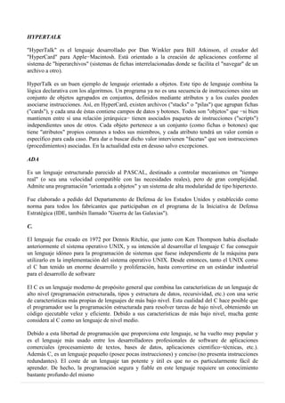 HYPERTALK
"HyperTalk" es el lenguaje desarrollado por Dan Winkler para Bill Atkinson, el creador del
"HyperCard" para Apple−Macintosh. Está orientado a la creación de aplicaciones conforme al
sistema de "hiperarchivos" (sistemas de fichas interrelacionadas donde se facilita el "navegar" de un
archivo a otro).
HyperTalk es un buen ejemplo de lenguaje orientado a objetos. Este tipo de lenguaje combina la
lógica declarativa con los algoritmos. Un programa ya no es una secuencia de instrucciones sino un
conjunto de objetos agrupados en conjuntos, definidos mediante atributos y a los cuales pueden
asociarse instrucciones. Así, en HyperCard, existen archivos ("stacks" o "pilas") que agrupan fichas
("cards"), y cada una de éstas contiene campos de datos y botones. Todos son "objetos" que −si bien
mantienen entre sí una relación jerárquica− tienen asociados paquetes de instrucciones ("scripts")
independientes unos de otros. Cada objeto pertenece a un conjunto (como fichas o botones) que
tiene "atributos" propios comunes a todos sus miembros, y cada atributo tendrá un valor común o
específico para cada caso. Para dar o buscar dicho valor intervienen "facetas" que son instrucciones
(procedimientos) asociadas. En la actualidad esta en desuso salvo excepciones.
ADA
Es un lenguaje estructurado parecido al PASCAL, destinado a controlar mecanismos en "tiempo
real" (o sea una velocidad compatible con las necesidades reales), pero de gran complejidad.
Admite una programación "orientada a objetos" y un sistema de alta modularidad de tipo hipertexto.
Fue elaborado a pedido del Departamento de Defensa de los Estados Unidos y establecido como
norma para todos los fabricantes que participaban en el programa de la Iniciativa de Defensa
Estratégica (IDE, también llamado "Guerra de las Galaxias").
C.
El lenguaje fue creado en 1972 por Dennis Ritchie, que junto con Ken Thompson había diseñado
anteriormente el sistema operativo UNIX, y su intención al desarrollar el lenguaje C fue conseguir
un lenguaje idóneo para la programación de sistemas que fuese independiente de la máquina para
utilizarlo en la implementación del sistema operativo UNIX. Desde entonces, tanto el UNIX como
el C han tenido un enorme desarrollo y proliferación, hasta convertirse en un estándar industrial
para el desarrollo de software
El C es un lenguaje moderno de propósito general que combina las características de un lenguaje de
alto nivel (programación estructurada, tipos y estructura de datos, recursividad, etc.) con una serie
de características más propias de lenguajes de más bajo nivel. Esta cualidad del C hace posible que
el programador use la programación estructurada para resolver tareas de bajo nivel, obteniendo un
código ejecutable veloz y eficiente. Debido a sus características de más bajo nivel, mucha gente
considera al C como un lenguaje de nivel medio.
Debido a esta libertad de programación que proporciona este lenguaje, se ha vuelto muy popular y
es el lenguaje más usado entre los desarrolladores profesionales de software de aplicaciones
comerciales (procesamiento de textos, bases de datos, aplicaciones cientifico−técnicas, etc.).
Además C, es un lenguaje pequeño (posee pocas instrucciones) y conciso (no presenta instrucciones
redundantes). El coste de un lenguaje tan potente y útil es que no es particularmente fácil de
aprender. De hecho, la programación segura y fiable en este lenguaje requiere un conocimiento
bastante profundo del mismo
 