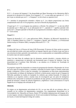 C++.
El C++, el sucesor del lenguaje C, fue desarrollado por Bjarn Stroustup en los laboratorios Bell a
principio de la década de los ochenta. En el lenguaje C, C++ es una orden que equivale a C: =C+1,
por lo que se entiende que con C++ el lenguaje C se eleva hacia su siguiente nivel.
C++ introduce la programación orientada a objetos en C. Los objetos proporcionan una forma
completamente nueva de ver los programas, una nueva filosofía de programación.
Al igual que C, C++ es un lenguaje muy poderoso y eficiente. Sin embargo C++ es aún más difícil
de aprender que C. Dado que C es un subconjunto de C++, aprender C++ significa aprender todo
acerca de C y después aprender la filosofía de la programación orientada a objetos y el uso que hace
C++ de la misma.
Visual C++
Sistema de desarrollo C y C++ para aplicaciones DOS y Windows, de Microsoft. Introducido en
1993, el Standard Edition de Visual C++ reemplaza a QuickC para Windows, y el Professional
Edition incluye el Windows SDK y reemplaza Microsoft C/C++ 7.0.
LISP.
El objeto del Lisp es el Proceso de listas (LISt Processing). El proceso de listas quizás no parezca
una actividad tan común como para justificar un lenguaje especial, pero el hecho es que una lista es
una estructura de datos generales muy particular y con su ayuda pueden ser emprendidos problemas
de muchos tipos de manera asequible.
Como List trata listas de cualquier tipo de elementos, permite descubrir y ejecutar cálculos no
numéricos y proporcionar en particular una herramienta para el manejo de símbolos. Lisp fue
desarrollado por el profesor John McCarthy y sus alumnos en el Instituto de Tecnología de
Massachusetts en 1.959.
Su propósito original fue desarrollar un sistema de programación llamado el Registrador de Avisos
que seria capaz de manejar hechos y comandos, utilizando los hechos según el sentido común para
ayudar a interpretar y llevar a cabo los comandos. Los trabajadores en otras áreas, particularmente
los relacionados en trabajos de Inteligencia Artificial se dieron pronto cuenta de que el lenguaje de
McCarthy aportaban los medios de manipular los símbolos que estaban buscando. El manejo de
símbolos es un requisito común a muchas áreas de investigación que son parte de inteligencia
artificial (AI), incluyendo la resolución de problemas de tipo general, reconocimiento de patrones,
prueba de teoremas y manejo de cálculos lingüísticos y algebraicos. Como consecuencia el Lisp ha
llegado ha ser el lenguaje mas utilizado de AI.
PROLOG.
Se origino en un departamento universitario de AI y su uso mas allá de sus primeros años, se
extendió en los confines de departamentos semejantes. Fue originalmente desarrollado en la
Universidad de Aix−Marseilles en Francia. Desde 1972 ha habido implantaciones del lenguaje allí y
en otros lugares, incluido el departamento de AI de la universidad de Edimburgo y el departamento
de Cáculo y Control del Imperial College de Londres.
 