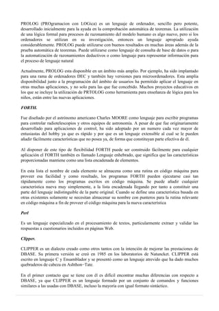 PROLOG (PROgramacion con LOGica) es un lenguaje de ordenador, sencillo pero potente,
desarrollado inicialmente para la ayuda en la comprobación automática de teoremas. La utilización
de una lógica formal para procesos de razonamiento del modelo humano es algo nuevo, pero si los
ordenadores se utilizan en su investigación, entonces un lenguaje apropiado ayuda
considerablemente. PROLOG puede utilizarse con buenos resultados en muchas áreas además de la
prueba automática de teoremas. Puede utilizarse como lenguaje de consulta de base de datos o para
la automatización de razonamientos deductivos o como lenguaje para representar información para
el proceso de lenguaje natural
Actualmente, PROLOG esta disponible en un ámbito más amplio. Por ejemplo, ha sido implantado
para una rama de ordenadores DEC y también hay versiones para microordenadores. Esta amplia
disponibilidad junto a la programación del ámbito de usuarios ha permitido aplicar el lenguaje en
otras muchas aplicaciones, y no solo para las que fue concebido. Muchos proyectos educativos en
los que se incluye la utilización de PRTOLOG como herramienta para enseñanza de lógica para los
niños, están entre las nuevas aplicaciones.
FORTH.
Fue diseñado por el astrónomo americano Charles MOORE como lenguaje para escribir programas
para controlar radiotelescopios y otros equipos de astronomía. A pesar de que fue originariamente
desarrollado para aplicaciones de control, ha sido adoptado por un numero cada vez mayor de
entusiastas del hobby ya que es rápido y por que es un lenguaje extensible al cual se le pueden
añadir fácilmente características que no posea ya, de forma que constituyan parte efectiva de él.
Al disponer de este tipo de flexibilidad FORTH puede ser construido fácilmente para cualquier
aplicación el FORTH también es llamado Lenguaje enhebrado, que significa que las características
proporcionadas mantiene como una lista encadenada de elementos.
En esta lista el nombre de cada elemento se almacena como una rutina en código máquina para
proveer esa facilidad y como resultado, los programas FORTH pueden ejecutarse casi tan
rápidamente como los programas escritos en código máquina. Se puede añadir cualquier
característica nueva muy simplemente, a la lista encadenada llegando por tanto a constituir una
parte del lenguaje indistinguible de la parte original. Cuando se define una característica basada en
otras existentes solamente se necesitan almacenar su nombre con punteros para la rutina relevante
en código máquina a fin de proveer el código máquina para la nueva característica
Perl
Es un lenguaje especializado en el procesamiento de textos, particularmente extraer y validar las
respuestas a cuestionarios incluidos en páginas Web.
Clipper.
CLIPPER es un dialecto creado como otros tantos con la intención de mejorar las prestaciones de
DBASE. Su primera versión se creó en 1985 en los laboratorios de Natuncket. CLIPPER está
escrito en lenguaje C y Ensamblador y se presentó como un lenguaje atrevido que ha dado muchos
quebraderos de cabeza en Ashthon−Tate.
En el primer contacto que se tiene con él es difícil encontrar muchas diferencias con respecto a
DBASE, ya que CLIPPER es un lenguaje formado por un conjunto de comandos y funciones
similares a las usadas con DBASE, incluso la mayoría con igual formato sintáctico.
 