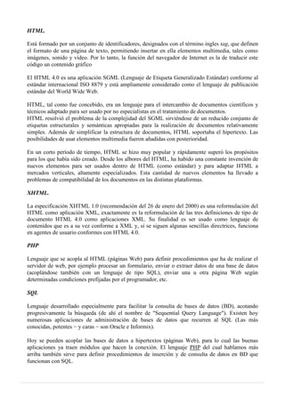 HTML.
Está formado por un conjunto de identificadores, designados con el término ingles tag, que definen
el formato de una página de texto, permitiendo insertar en ella elementos multimedia, tales como
imágenes, sonido y vídeo. Por lo tanto, la función del navegador de Internet es la de traducir este
código un contenido gráfico
El HTML 4.0 es una aplicación SGML (Lenguaje de Etiqueta Generalizado Estándar) conforme al
estándar internacional ISO 8879 y está ampliamente considerado como el lenguaje de publicación
estándar del World Wide Web.
HTML, tal como fue concebido, era un lenguaje para el intercambio de documentos científicos y
técnicos adaptado para ser usado por no especialistas en el tratamiento de documentos.
HTML resolvió el problema de la complejidad del SGML sirviéndose de un reducido conjunto de
etiquetas estructurales y semánticas apropiadas para la realización de documentos relativamente
simples. Además de simplificar la estructura de documentos, HTML soportaba el hipertexto. Las
posibilidades de usar elementos multimedia fueron añadidas con posterioridad.
En un corto período de tiempo, HTML se hizo muy popular y rápidamente superó los propósitos
para los que había sido creado. Desde los albores del HTML, ha habido una constante invención de
nuevos elementos para ser usados dentro de HTML (como estándar) y para adaptar HTML a
mercados verticales, altamente especializados. Esta cantidad de nuevos elementos ha llevado a
problemas de compatibilidad de los documentos en las distintas plataformas.
XHTML.
La especificación XHTML 1.0 (recomendación del 26 de enero del 2000) es una reformulación del
HTML como aplicación XML, exactamente es la reformulación de las tres definiciones de tipo de
documento HTML 4.0 como aplicaciones XML. Su finalidad es ser usado como lenguaje de
contenidos que es a su vez conforme a XML y, si se siguen algunas sencillas directrices, funciona
en agentes de usuario conformes con HTML 4.0.
PHP
Lenguaje que se acopla al HTML (páginas Web) para definir procedimientos que ha de realizar el
servidor de web, por ejemplo procesar un formulario, enviar o extraer datos de una base de datos
(acoplándose también con un lenguaje de tipo SQL), enviar una u otra página Web según
determinadas condiciones prefijadas por el programador, etc.
SQL
Lenguaje desarrollado especialmente para facilitar la consulta de bases de datos (BD), acotando
progresivamente la búsqueda (de ahí el nombre de "Sequential Query Language"). Existen hoy
numerosas aplicaciones de administración de bases de datos que recurren al SQL (Las más
conocidas, potentes − y caras − son Oracle e Informix).
Hoy se pueden acoplar las bases de datos a hipertextos (páginas Web), para lo cual las buenas
aplicaciones ya traen módulos que hacen la conexión. El lenguaje PHP del cual hablamos más
arriba también sirve para definir procedimientos de inserción y de consulta de datos en BD que
funcionan con SQL.
 