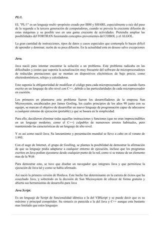 PL/1.
EL "PL/1" es un lenguaje multi−propósito creado por IBM y SHARE, especialmente a raíz del paso
de la segunda a la tercera generación de computadoras, cuando se preveía la creciente difusión de
estas máquinas y su posible uso en una gama creciente de actividades. Pretendía ampliar las
posibilidades del FORTRAN fusionando conceptos provenientes del COBOL y el ALGOL.
La gran cantidad de instrucciones, tipos de datos y casos especiales que contempla lo hacen difícil
de aprender y dominar, razón de su poca difusión. En la actualidad esta en desuso salvo excepciones
Java.
Java nació para intentar encontrar la solución a un problema. Este problema radicaba en las
dificultades y costes que suponía la actualización muy frecuente del software de microprocesadores
de reducidas prestaciones que se montan en dispositivos electrónicos de bajo precio, como
electrodomésticos, relojes y calculadoras.
Esto suponía la obligatoriedad de modificar el código para cada microprocesador, aun cuando fuera
escrito en un lenguaje de alto nivel con C++, debido a las particularidades de cada microprocesador
en cuestión.
Los primeros en plantearse este problema fueron los desarrolladores de la empresa Sun
Microsystem, encabezados por James Gosling, los cuales principios de los años 90 junto con su
equipo, se marcan el objetivo de desarrollar un nuevo lenguaje de programación capaz de adecuarse
a cualquier entorno de ejecución (portable) y que se basara en la simplicidad.
Para ello, decidieron eliminar todas aquellas instrucciones y funciones (que no eran imprescindibles
en un lenguaje moderno, como el C++) culpables de numerosos errores habituales, pero
manteniendo las características de un lenguaje de alto nivel.
Y es así como nació Java. Su lanzamiento y presentación mundial se llevo a cabo en el verano de
1.995.
Con el auge de Internet, el grupo de Goslling, se plantea la posibilidad de demostrar la afirmación
de que su lenguaje podía adaptarse a cualquier entorno de ejecución, incluso que los programas
escritos en Java podían ejecutarse desde cualquier punto de la red, como si se tratase de un elemento
mas de la Web
Para demostrar esto, se tuvo que diseñar un navegador que integrara Java y que permitiese la
ejecución de Java tal y como se había afirmado.
Así nació la primera versión de HotJava. Este hecho fue determinante en la carrera de éxitos que ha
cosechado Java, y sobretodo en la decisión de Sun Microsystem de ofrecer de forma gratuita y
abierta sus herramientas de desarrollo para Java
Java Script.
Es un lenguaje de Script de funcionalidad idéntica a la del VBScript y se puede decir que es su
máximo y principal competidor. Su sintaxis es parecida a la del Java y C++ aunque esta bastante
mas limitado que estos lenguajes
 