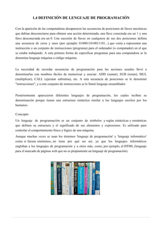 1.4 DEFINICIÓN DE LENGUAJE DE PROGRAMACIÓN
Con la aparición de las computadoras desaparecen las secuencias de posiciones de llaves mecánicas
que debían desconectarse para obtener una acción determinada, una llave conectada era un 1 y una
llave desconectada era un 0. Una sucesión de llaves en cualquiera de sus dos posiciones definía
una secuencia de ceros y unos (por ejemplo: 0100011010011101...) que venía a representar una
instrucción o un conjunto de instrucciones (programa) para el ordenador (o computador) en el que
se estaba trabajando. A esta primera forma de especificar programas para una computadora se la
denomina lenguaje máquina o código máquina.
La necesidad de recordar secuencias de programación para las acciones usuales llevó a
denominarlas con nombres fáciles de memorizar y asociar: ADD (sumar), SUB (restar), MUL
(multiplicar), CALL (ejecutar subrutina), etc. A esta secuencia de posiciones se le denominó
"instrucciones", y a este conjunto de instrucciones se le llamó lenguaje ensamblador.
Posteriormente aparecieron diferentes lenguajes de programación, los cuales reciben su
denominación porque tienen una estructura sintáctica similar a los lenguajes escritos por los
humanos.
Concepto
Un lenguaje de programación es un conjunto de símbolos y reglas sintácticas y semánticas
que definen su estructura y el significado de sus elementos y expresiones. Es utilizado para
controlar el comportamiento físico y lógico de una máquina.
Aunque muchas veces se usan los términos 'lenguaje de programación' y 'lenguaje informático'
como si fuesen sinónimos, no tiene por qué ser así, ya que los lenguajes informáticos
engloban a los lenguajes de programación y a otros más, como, por ejemplo, el HTML (lenguaje
para el marcado de páginas web que no es propiamente un lenguaje de programación).
 