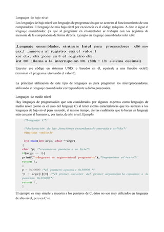 Lenguajes de bajo nivel
Los lenguajes de bajo nivel son lenguajes de programación que se acercan al funcionamiento de una
computadora. El lenguaje de más bajo nivel por excelencia es el código máquina. A éste le sigue el
lenguaje ensamblador, ya que al programar en ensamblador se trabajan con los registros de
memoria de la computadora de forma directa. Ejemplo en lenguaje ensamblador intel x86:
;Lenguaje ensamblador, sintaxis Intel para procesadores x86 mov
eax,1 ;mueve a al registro eax el valor 1
xor ebx, ebx ;pone en 0 el registro ebx
int 80h ;llama a la interrupción 80h (80h = 128 sistema decimal)
Ejecutar ese código en sistemas UNIX o basados en él, equivale a una función exit(0)
(terminar el programa retornando el valor 0).
La principal utilización de este tipo de lenguajes es para programar los microprocesadores,
utilizando el lenguaje ensamblador correspondiente a dicho procesador.
Lenguajes de medio nivel
Hay lenguajes de programación que son considerados por algunos expertos como lenguajes de
medio nivel (como es el caso del lenguaje C) al tener ciertas características que los acercan a los
lenguajes de bajo nivel pero teniendo, al mismo tiempo, ciertas cualidades que lo hacen un lenguaje
más cercano al humano y, por tanto, de alto nivel. Ejemplo:
/*Lenguaje C*/
/*declaración de las funciones estandars de entrada y salida*/
#include <stdio.h>
int main(int argc, char **argv)
{
char *p; /*creamos un puntero a un byte*/
if(argc == 1){
printf("nIngrese un argumento al programan");/*imprimimos el texto*/
return 1;
}
p = 0x30000 /*el puntero apunta a 0x30000 */
*p = argv[1][0] /*el primer caracter del primer argumento lo copiamos a la
posición 0x30000 */
return 0;
}
El ejemplo es muy simple y muestra a los punteros de C, éstos no son muy utilizados en lenguajes
de alto nivel, pero en C sí.
 
