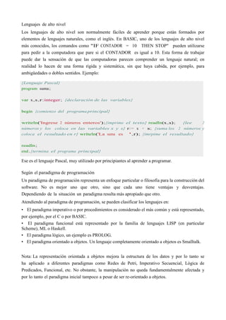Lenguajes de alto nivel
Los lenguajes de alto nivel son normalmente fáciles de aprender porque están formados por
elementos de lenguajes naturales, como el inglés. En BASIC, uno de los lenguajes de alto nivel
más conocidos, los comandos como "IF CONTADOR = 10 THEN STOP" pueden utilizarse
para pedir a la computadora que pare si el CONTADOR es igual a 10. Esta forma de trabajar
puede dar la sensación de que las computadoras parecen comprender un lenguaje natural; en
realidad lo hacen de una forma rígida y sistemática, sin que haya cabida, por ejemplo, para
ambigüedades o dobles sentidos. Ejemplo:
{Lenguaje Pascal}
program suma;
var x,s,r:integer; {declaración de las variables}
begin {comienzo del programa principal}
writeln('Ingrese 2 números enteros');{imprime el texto} readln(x,s); {lee 2
números y los coloca en las variables x y s} r:= x + s; {suma los 2 números y
coloca el resultado en r} writeln('La suma es ',r); {imrpime el resultado}
readln;
end.{termina el programa principal}
Ese es el lenguaje Pascal, muy utilizado por principiantes al aprender a programar.
Según el paradigma de programación
Un paradigma de programación representa un enfoque particular o filosofía para la construcción del
software. No es mejor uno que otro, sino que cada uno tiene ventajas y desventajas.
Dependiendo de la situación un paradigma resulta más apropiado que otro.
Atendiendo al paradigma de programación, se pueden clasificar los lenguajes en:
• El paradigma imperativo o por procedimientos es considerado el más común y está representado,
por ejemplo, por el C o por BASIC.
• El paradigma funcional está representado por la familia de lenguajes LISP (en particular
Scheme), ML o Haskell.
• El paradigma lógico, un ejemplo es PROLOG.
• El paradigma orientado a objetos. Un lenguaje completamente orientado a objetos es Smalltalk.
Nota: La representación orientada a objetos mejora la estructura de los datos y por lo tanto se
ha aplicado a diferentes paradigmas como Redes de Petri, Imperativo Secuencial, Lógica de
Predicados, Funcional, etc. No obstante, la manipulación no queda fundamentalmente afectada y
por lo tanto el paradigma inicial tampoco a pesar de ser re-orientado a objetos.
 