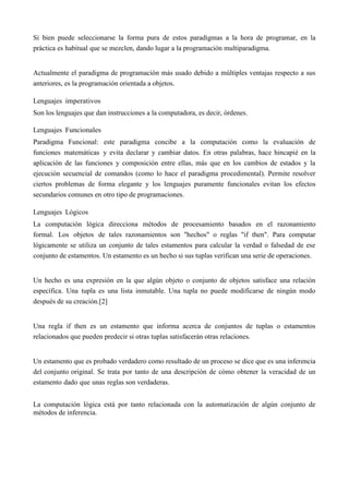 Si bien puede seleccionarse la forma pura de estos paradigmas a la hora de programar, en la
práctica es habitual que se mezclen, dando lugar a la programación multiparadigma.
Actualmente el paradigma de programación más usado debido a múltiples ventajas respecto a sus
anteriores, es la programación orientada a objetos.
Lenguajes imperativos
Son los lenguajes que dan instrucciones a la computadora, es decir, órdenes.
Lenguajes Funcionales
Paradigma Funcional: este paradigma concibe a la computación como la evaluación de
funciones matemáticas y evita declarar y cambiar datos. En otras palabras, hace hincapié en la
aplicación de las funciones y composición entre ellas, más que en los cambios de estados y la
ejecución secuencial de comandos (como lo hace el paradigma procedimental). Permite resolver
ciertos problemas de forma elegante y los lenguajes puramente funcionales evitan los efectos
secundarios comunes en otro tipo de programaciones.
Lenguajes Lógicos
La computación lógica direcciona métodos de procesamiento basados en el razonamiento
formal. Los objetos de tales razonamientos son "hechos" o reglas "if then". Para computar
lógicamente se utiliza un conjunto de tales estamentos para calcular la verdad o falsedad de ese
conjunto de estamentos. Un estamento es un hecho si sus tuplas verifican una serie de operaciones.
Un hecho es una expresión en la que algún objeto o conjunto de objetos satisface una relación
específica. Una tupla es una lista inmutable. Una tupla no puede modificarse de ningún modo
después de su creación.[2]
Una regla if then es un estamento que informa acerca de conjuntos de tuplas o estamentos
relacionados que pueden predecir si otras tuplas satisfacerán otras relaciones.
Un estamento que es probado verdadero como resultado de un proceso se dice que es una inferencia
del conjunto original. Se trata por tanto de una descripción de cómo obtener la veracidad de un
estamento dado que unas reglas son verdaderas.
La computación lógica está por tanto relacionada con la automatización de algún conjunto de
métodos de inferencia.
 