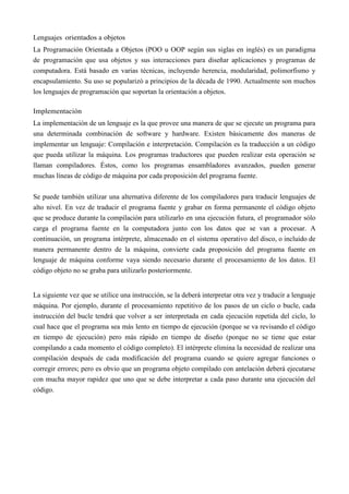Lenguajes orientados a objetos
La Programación Orientada a Objetos (POO u OOP según sus siglas en inglés) es un paradigma
de programación que usa objetos y sus interacciones para diseñar aplicaciones y programas de
computadora. Está basado en varias técnicas, incluyendo herencia, modularidad, polimorfismo y
encapsulamiento. Su uso se popularizó a principios de la década de 1990. Actualmente son muchos
los lenguajes de programación que soportan la orientación a objetos.
Implementación
La implementación de un lenguaje es la que provee una manera de que se ejecute un programa para
una determinada combinación de software y hardware. Existen básicamente dos maneras de
implementar un lenguaje: Compilación e interpretación. Compilación es la traducción a un código
que pueda utilizar la máquina. Los programas traductores que pueden realizar esta operación se
llaman compiladores. Éstos, como los programas ensambladores avanzados, pueden generar
muchas líneas de código de máquina por cada proposición del programa fuente.
Se puede también utilizar una alternativa diferente de los compiladores para traducir lenguajes de
alto nivel. En vez de traducir el programa fuente y grabar en forma permanente el código objeto
que se produce durante la compilación para utilizarlo en una ejecución futura, el programador sólo
carga el programa fuente en la computadora junto con los datos que se van a procesar. A
continuación, un programa intérprete, almacenado en el sistema operativo del disco, o incluido de
manera permanente dentro de la máquina, convierte cada proposición del programa fuente en
lenguaje de máquina conforme vaya siendo necesario durante el procesamiento de los datos. El
código objeto no se graba para utilizarlo posteriormente.
La siguiente vez que se utilice una instrucción, se la deberá interpretar otra vez y traducir a lenguaje
máquina. Por ejemplo, durante el procesamiento repetitivo de los pasos de un ciclo o bucle, cada
instrucción del bucle tendrá que volver a ser interpretada en cada ejecución repetida del ciclo, lo
cual hace que el programa sea más lento en tiempo de ejecución (porque se va revisando el código
en tiempo de ejecución) pero más rápido en tiempo de diseño (porque no se tiene que estar
compilando a cada momento el código completo). El intérprete elimina la necesidad de realizar una
compilación después de cada modificación del programa cuando se quiere agregar funciones o
corregir errores; pero es obvio que un programa objeto compilado con antelación deberá ejecutarse
con mucha mayor rapidez que uno que se debe interpretar a cada paso durante una ejecución del
código.
 