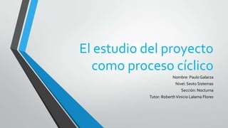El estudio del proyecto
como proceso cíclico
Nombre: Paulo Galarza
Nivel: Sexto Sistemas
Sección: Nocturna

Tutor: Roberth Vinicio Lalama Flores

 