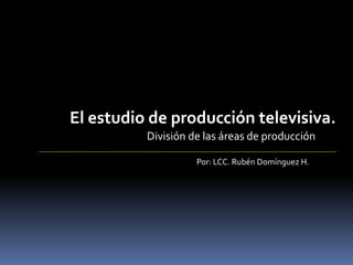 El estudio de producción televisiva. División de las áreas de producción Por: LCC. Rubén Domínguez H. 