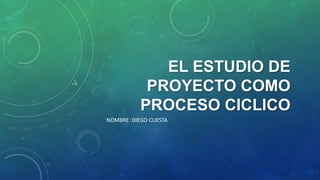 EL ESTUDIO DE
PROYECTO COMO
PROCESO CICLICO
NOMBRE: DIEGO CUESTA

 