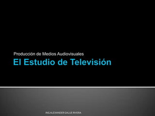 El Estudio de Televisión Producción de Medios Audiovisuales ING ALEXANDER GALUE RIVERA 