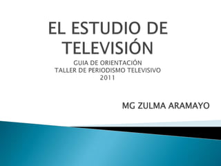 EL ESTUDIO DE TELEVISIÓNGUIA DE ORIENTACIÓNTALLER DE PERIODISMO TELEVISIVO2011,[object Object],MG ZULMA ARAMAYO,[object Object]